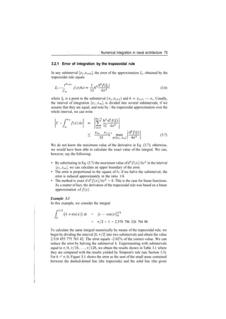 Numerical integration in naval architecture 75
3.2.1 Error of integration by the trapezoidal rule
In any subinterval [x^ a
trapezoidal rule equals
/ . / f (ff>  f rp •
I I JX
) aX
J Xi
], the error of the approximation /;, obtained by the
12 dz2 (3.6)
where & is a point in the subinterval (o^, #i+i) and h = xi+1 — a^. Usually,
the interval of integration [#i,£m], is divided into several subintervals; if we
assume that they are equal, and note by / the trapezoidal approximation over the
whole interval, we can write
'­ [^ /(i)da
Jxi 12 do;2
%m %l 7 o
——— h max (3.7)
We do not know the maximum value of the derivative in Eq. (3.7); otherwise,
we would have been able to calculate the exact value of the integral. We can,
however, say the following:
• By substituting in Eq. (3.7) the maximum value of d2
/(x)/dx2
in the interval
[#i, Xm], we can calculate an upper boundary of the error.
• The error is proportional to the square of h if we halve the subinterval, the
error is reduced approximately in the ratio 1/4.
• The method is exact if d2
/(x)/dx2
= 0. This is the case for linear functions.
As a matter of fact, the derivation of the trapezoidal rule was based on a linear
approximation of f ( x ) .
Example 3.1
In this example, we consider the integral
/­7T/2
L { 7T/2
{1 ­f sin(x)} dx = [x — COS(X)]Q
= 7T/2 + 1 = 2.570 796 326 794 90
To calculate the same integral numerically by means of the trapezoidal rule, we
begin by dividing the interval [0,7r/2] into two subintervals and obtain the value
2.518 855 775 763 42. The error equals ­2.02% of the correct value. We can
reduce the error by halving the subinterval h. Experimenting with subintervals
equal to Tr/8, Tr/16,..., Tr/128, we obtain the results shown in Table 3.1 where
they are compared with the results yielded by Simpson's rule (see Section 3.3).
For h =' 7T/8, Figure 3.1 shows the error as the sum of the small areas contained
between the dashed­dotted line (the trapezoids) and the solid line (the given
 