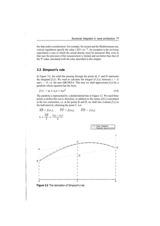 Numerical integration in naval architecture 77
the ship under consideration. For example, for oceans and the Mediterranean sea,
various regulations specify the value 1.025 t m~3
. An exception is the inclining
experiment, a case in which the actual density must be measured. But, even in
that case the precision of the measurement is limited and not better than that of
the V­value calculated with the rules described in this chapter.
3.3 Simpson's rule
In Figure 3.2, the solid line passing through the points B, C and D represents
the integrand /(#). We want to calculate the integral of /(#) between x = A
and x — E, i.e. the area ABCDEFA. This time we shall approximate f ( x ) by a
parabola whose equation has the form
f ( x ) = ­f (3.8)
The parabola is represented by a dashed­dotted line in Figure 3.2. We need three
points to define this curve; therefore, in addition to the values of f ( x ) calculated
at the two extremities, i.e. at the points B and D, we shall also evaluate f ( x ) at
the half­interval, obtaining the point C. Let
AB = ~FC = ~ED = f ( x 3 )
AE
2
• Given integrand
Parabolic approximation
A F
Figure 3.2 The derivation of Simpson's rule
 