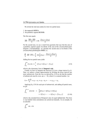 78 Ship Hydrostatics and Stability
We divide the total area under f ( x ) into two partial areas:
1. thetrapezoidABDEA,
2. the parabolic segment BCDGB.
The first area equals
For the second area, we use a result from geometry that says that the area of
a parabolic segment equals two­thirds of the area of the circumscribed paral­
lelogram. Correspondingly, we calculate the second area as two­thirds of the
circumscribed parallelogram BHID, i.e.
f
6
Adding the two partial sums yields
f ( x ) d* « [f(Xl) + 4/(x2) + /(x3)] (3.9)
which is the elementary form of Simpson's rule.
Usually we have to integrate the function f(x] over a larger interval [a, b}.
Then, we achieve a better approximation by dividing the given interval into
more subintervals. From the way we derived Eq. (3.9) we see that the number
of subintervals must be even, say n = 2/c, where k is a natural number. Let
. a­b
Applying Eq. (3.9) for each pair of subintervals, and adding all partial sums,
we get
4/(x4) + ''' + 4/(zn) + /(xn+1)] (3.10)
which is the extended form of Simpson's rule, for equal subintervals. This form
is very helpful when calculations are carried out manually. As an example, let
us calculate
.
sin x dx
 