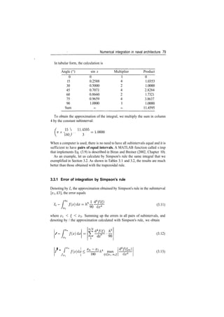 Numerical integration in naval architecture 79
In tabular form, the calculation is
Angle (°)
0
15
30
45
60
75
90
Sum
sin x
0
0.2588
0.5000
0.7071
0.8660
0.9659
1.0000
­
Multiplier
1
4
2
4
2
4
1
­
Product
0
1.0353
1.0000
2.8284
1.7321
3.8637
1.0000
11.4595
To obtain the approximation of the integral, we multiply the sum in column
4 by the constant subinterval:
W  1L4595 =
1807 3
When a computer is used, there is no need to have all subintervals equal and it is
sufficient to have pairs of equal intervals. A MATLAB function called s imp
that implements Eq. (3.9) is described in Biran and Breiner (2002, Chapter 10).
As an example, let us calculate by Simpson's rule the same integral that we
exemplified in Section 3.2. As shown in Tables 3.1 and 3.2, the results are much
better than those obtained with the trapezoidal rule.
3.3.1 Error of integration by Simpson's rule
Denoting by /; the approximation obtained by Simpson's rule in the subinterval
[#i, £3], the error equals
(3.11)
90 dz4
where x < £, < x3. Summing up the errors in all pairs of subintervals, and
denoting by / the approximation calculated with Simpson's rule, we obtain
/ ­ /(#) dx
dz4
90
•­ r /(x)dx
Jxi 180
l
­h* max
dx4
(3.12)
(3.13)
 