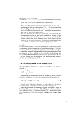 80 Ship Hydrostatics and Stability
At this point we can say the following about Simpson's rule:
1. If we divide h by 2, the error decreases approximately in the ratio 1/16.
2. Simpson's rule yields the exact result if d4
//dx4
= 0. This is certainly true
for second­degree parabolas, which is not surprising because we assumed
such a curve when we developed the rule. It is interesting that the method is
also exact for cubics (third­degree curves).
3. For an equal number of subintervals, Simpson's rule yields better results than
the trapezoidal rule. On the other hand, Simpson's rule imposes a serious
constraint: the number of subintervals must be even, or, equivalently, f ( x )
must be evaluated at an uneven number of equally spaced points, or, in other
words, an uneven number of ordinates. If, for example, we calculate the area
of a waterline, we need an uneven number of equally spaced stations.
Example 3.2
We refer again to Example 3.1 using this time Simpson's rule. We can experiment
with decreasing subintervals and obtain the results shown inTable 3.1, where they
are compared with the results yielded by the trapezoidal rule. The convergence
is considerably faster than that obtained in the case of the trapezoidal rule. The
per cent errors are shown in Table 3.2. As predicted by Eq. (3.13), each time
we divide the subinterval h by 2, the error decreases approximately in the ratio
1/16. Note also that only two subintervals yield better results with Simpson's
rule than eight with the trapezoidal rule.
3.4 Calculating points on the integral curve
The trapezoidal and Simpson's rules produce one number for an interval of
ordinates, i.e.
fb
I(a,b)=  f(x)dx
Sometimes we are interested not only in one number, but also in a sequence
of numbers that describe the integral as a function within the given interval,
I(x) = I f ( x ) dx, a < x < b (3.14)
Ja
Thus, in certain hydrostatic calculations we may need to know the areas of
transverse sections (stations) as functions of draught (see Chapter 4).
Another example is that of calculations of dynamic stability which require the
knowledge of the area under the curve of the righting arm as function of the heel
angle. The latter subject is discussed in Chapters 6 and 8. An appropriate name
for a procedure that yields such an integral is integral with variable upper
limit.
 