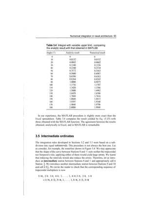 Numerical integration in naval architecture 83
Table 3.4 Integral with variable upper limit ­ comparing
the analytic result with that obtained in MATLAB
Angle (°)
0
10
20
30
40
50
60
70
80
90
100
110
120
130
140
150
160
170
180
Analytic result
0
0.0152
0.0603
0.1340
0.2340
0.3572
0.5000
0.6580
0.8264
1.0000
1.1736
1.3420
1.5000
1.6428
1.7660
1.8660
1.9397
1.9848
2.0000
Numerical result
0
0.0152
0.0602
0.1336
0.2334
0.3563
0.4987
0.6563
0.8243
0.9975
1.1707
1.3386
1.4962
1.6386
1.7616
1.8613
1.9348
1.9798
1.9949
In our experience, the MATLAB procedure is slightly more exact than the
Excel spreadsheet. Table 3.4 compares the result yielded by Eq. (3.15) with
those obtained with the MATLAB function. The agreement between the results
obtained, analytically in Excel, and in MATLAB is remarkable.
3.5 Intermediate ordinates
The integration rules developed in Sections 3.2 and 3.3 were based on a sub­
division into equal subintervals. This procedure is not always the best one. Let
us consider, for example, the waterline shown in Figure 3.4. We may appreciate
that the shape ofthe curve between Stations 0 and 1 suits neither the trapezoidal
nor Simpson's rule; applying either of them would yield large errors. We learnt
that reducing the intervals would also reduce the errors. Therefore, let us intro­
duce an intermediate station between Stations 0 and 1 and appropriately call it
Station . We introduce another intermediate station between Stations 9 and 10
and call it 9|. We invite the reader to check that the corresponding sequence of
trapezoidal multipliers is now
1/4, 2/4, 3/4, 4/4, !,...,!, 4/4,3/4, 2/4, 1/4
=1/4,1/2,3/4,!,...,!,3/4,1/2,1/4
 