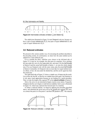 84 Ship Hydrostatics and Stability
0 1 / 2 1 2 3 4 5 6 7 8
Figure 3.4 Intermediate ordinates at Station  and Station 9^
The subdivision illustrated in Figure 3.4 suits Simpson's rule too, because we
have a pair of equal subintervals <5I//2, four pairs of equal subintervals SL and
a pair of equal subintervals 6L/2.
3.6 Reduced ordinates
We present in this section another way of overcoming the problem described in
the preceding section. In continuation, we show how the same method can be
adapted for a more difficult case.
Let us consider the thick, solid­line curve shown in the left­hand side of
Figure 3.5; it may be, for example, the after part of a waterline. If we calculate
the area under the curve by the trapezoidal rule, and enter 0 for the half­breadth
at Station 0 and the actual half­breadth at Station 1, we miss the whole shaded
area. If we use Simpson's rule with the same values, plus the actual half­breadth
at Station 2 (remember, for Simpson's rule we must take two equal subintervals),
we obtain, in fact, the area under the dashed line, and this can be again less than
the actual area.
The right­hand side of Figure 3.5 shows a simple way of improving the result.
Let us draw the line BC so that the two shaded areas look equal. Our intention is
to rely upon visual appreciation because we are looking for a quick procedure.
Then, we take the length ofthe segment AC as the reduced ordinate at Station 0.
Above, the curve we are interested in begins exactly at one station. Frequently
it happens that the curve begins or ends between stations. Such a case is illustrated
in Figure 3.6, which may represent the forward part of a waterline.
To obtain a reduced ordinate, we begin by applying the procedure described
above, and substitute the given curve arc by the straight line segment AB. Next,
we connect the point A to the point C and draw BE parallel to AC. The reduced
St0 St 1 St 2 °' u
Figure 3.5 Reduced ordinates ­ a simple case
 