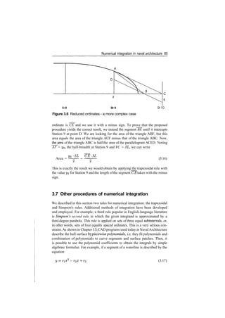 Numerical integration in naval architecture 85
St 8 St 9
Figure 3.6 Reduced ordinates ­ a more complex case
StlO
ordinate is CE and we use it with a minus sign. To prove that the proposed
procedure yields the correct result, we extend the segment BE until it intercepts
Station 9 at point D. We are looking for the area of the triangle ABF, but this
area equals the area of the triangle ACF minus that of the triangle ABC. Now,
the_area of the triangle ABC is half the area of the parallelogram ACED. Noting
AF = yg, the half­breadth at Station 9 and FC = 6L, we can write
Area =
yg ­6L CE­ SL
(3.16)
This is exactly the result we would obtain by applying the trapezoidal rule with
the value 3/9 for Station 9 and the length ofthe segment CE taken with the minus
sign.
3.7 Other procedures of numerical integration
We described in this section two rules for numerical integration: the trapezoidal
and Simpson's rules. Additional methods of integration have been developed
and employed. For example, a third rule popular in English­language literature
is Simpson's second rule in which the given integrand is approximated by a
third­degree parabola. This rule is applied on sets of three equal subintervals, or,
in other words, sets of four equally spaced ordinates. This is a very serious con­
straint. As shown in Chapter 13, CAD programs used today in NavalArchitecture
describe the hull surface by piecewise polynomials, i.e. they fit polynomials and
combination of polynomials to curve segments and surface patches. Then, it
is possible to use the polynomial coefficients to obtain the integrals by simple
algebraic formulae. For example, if a segment of a waterline is described by the
equation
+ C2X ­f C3 (3.17)
 