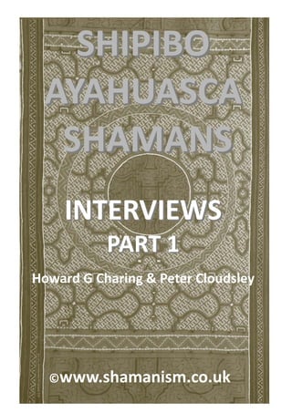 SHIPIBO  
 AYAHUASCA 
  SHAMANS 
                  
     INTERVIEWS 
           PART 1 
Howard G Charing & Peter Cloudsley 




  ©www.shamanism.co.uk 
 