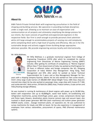 About Us
AWA Teknik Private limited deals with engineering consultation in the field of
shipping and building services. We specialize in providing multiple disciplines
under a single roof, allowing us to maintain an ease of organization and
communication on all projects and ultimately simplifying the design process for
our clients. Our team consists of qualified and experienced engineers in the
respective fields. Our firm is small enough to provide personal client attention
while still large enough to accommodate projects of varying size and complexity
while completing them with a high level of quality and efficiency. We are in for the
sustainable design and actively suggest Green building design approaches
wherever possible. We provide engineering services locally and internationally.
Mr. Willy Mathews,
Mr Willy Mathews is a graduate mechanical engineer from College of
Engineering Trivandrum (1974) after which he completed his marine
engineering from Directorate of Marine Engineering Training (DMET)
Calcutta. After getting his certificate of competency as “Marine Engineer
Officer Class I” from Government of India, has worked as Chief Engineer for
20 Years in different Indian and foreign companies like SCI, (Shipping
Corporation of India) Wallem Ship Management- Hong Kong, Fleet
Management and NYK, after which he worked as Senior Technical
Superintendent for 2 years and as Ship Management Manager for four
years with a shipping company Equinox, Jakarta. He has also worked on Twin screw vessels ,
VLCC’s (Very large Crude Carriers of 308,000 DWT (Dead Weight Tons), UMS Class ships.(Un
manned class ships) He has also worked on passenger ships, cargo ships with Cranes 25 T SWL
and Jumbo derricks’, Bulk carriers, Oil Bulk Ore (OBO) ships, Product tankers, Crude carriers and
FSOs,(Floating-storage-offtakes).
He was involved in running & maintenance of diesel engines with power up to 36,960 bhp,
boilers with evaporation rate up to 40,000kg/hr, waste heat boilers, Air-conditioning and
refrigeration machineries, pumps (Centrifugal, piston, gear, screw), compressors (Screw type
and Piston type), blowers, desalination plants (reverse osmosis type and vacuum type), also
involved in diesel power generator 800 KVA (each machinery) and turbine power generator
450KVA (each), cranes , Sewage treatment plants, oil separators etc. He was authorized to
survey machineries for Lloyds and DNV on board. He has also experience in management of
employees from various nationalities, procurement of spares, PMS (Planned maintenance
system).
 