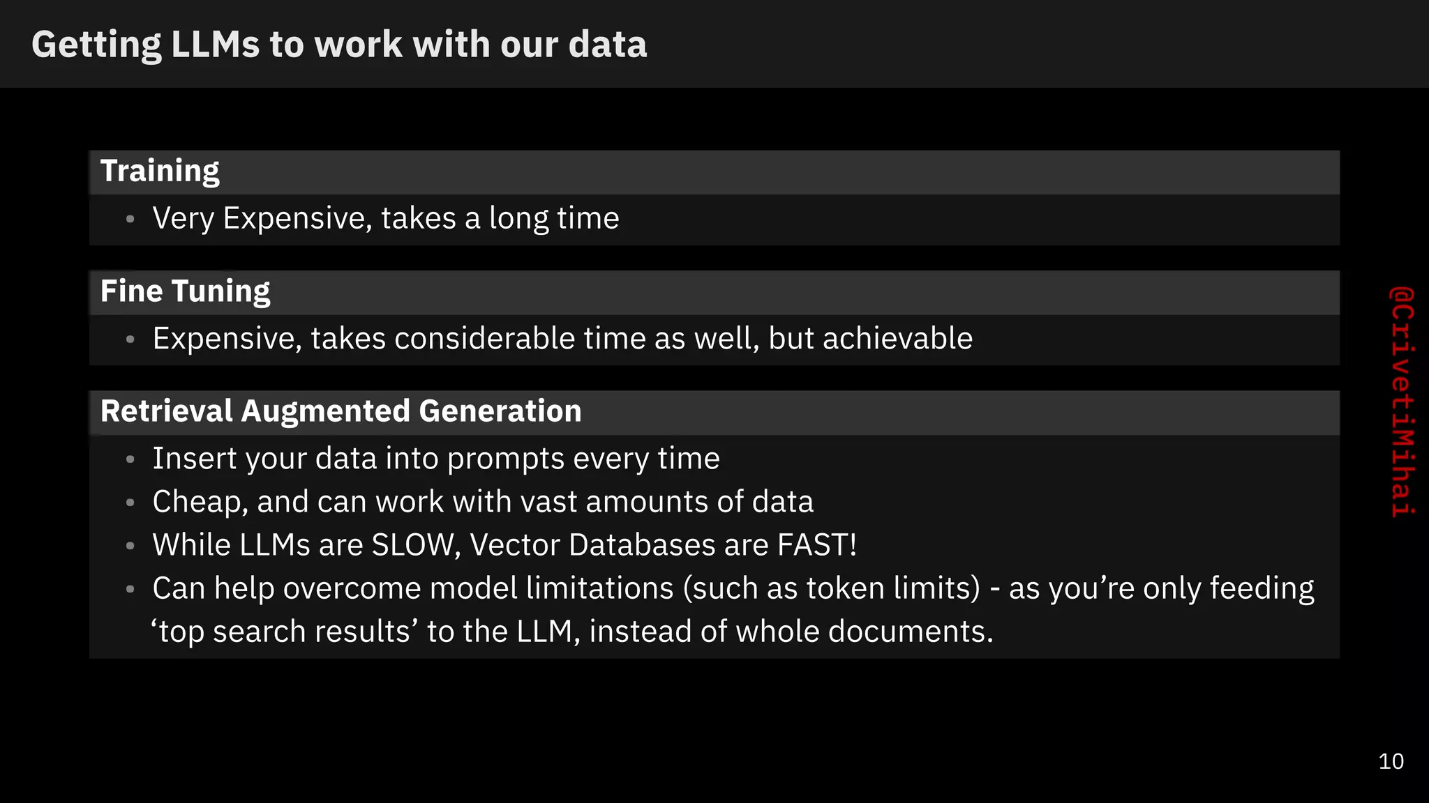 Getting LLMs to work with our data
Training
• Very Expensive, takes a long time
Fine Tuning
• Expensive, takes considerable time as well, but achievable
Retrieval Augmented Generation
• Insert your data into prompts every time
• Cheap, and can work with vast amounts of data
• While LLMs are SLOW, Vector Databases are FAST!
• Can help overcome model limitations (such as token limits) - as you’re only feeding
‘top search results’ to the LLM, instead of whole documents.
10
 