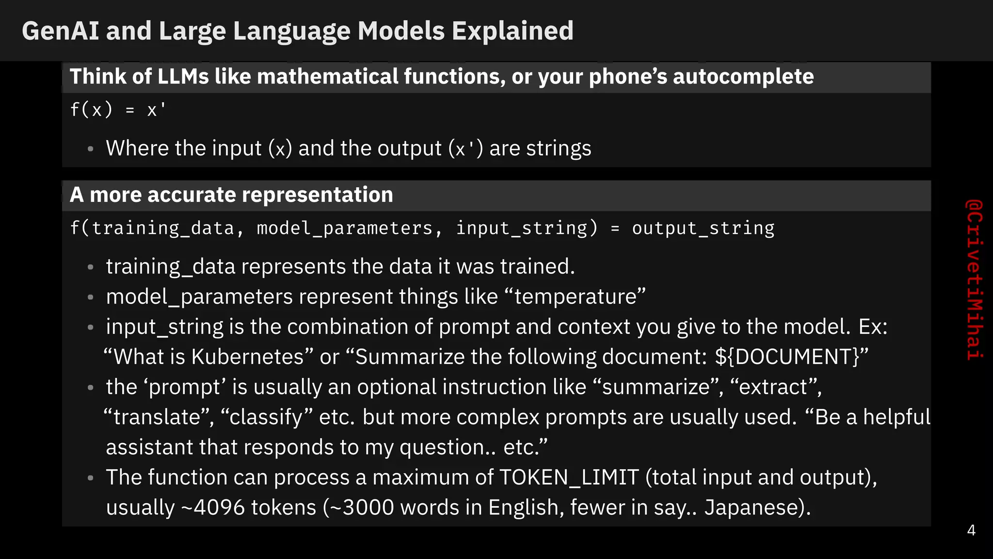GenAI and Large Language Models Explained
Think of LLMs like mathematical functions, or your phone’s autocomplete
f(x) = x'
• Where the input (x) and the output (x') are strings
A more accurate representation
f(training_data, model_parameters, input_string) = output_string
• training_data represents the data it was trained.
• model_parameters represent things like “temperature”
• input_string is the combination of prompt and context you give to the model. Ex:
“What is Kubernetes” or “Summarize the following document: ${DOCUMENT}”
• the ‘prompt’ is usually an optional instruction like “summarize”, “extract”,
“translate”, “classify” etc. but more complex prompts are usually used. “Be a helpful
assistant that responds to my question.. etc.”
• The function can process a maximum of TOKEN_LIMIT (total input and output),
usually ~4096 tokens (~3000 words in English, fewer in say.. Japanese).
4
 
