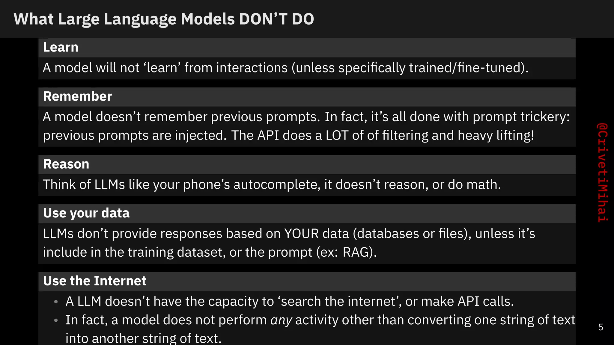What Large Language Models DON’T DO
Learn
A model will not ‘learn’ from interactions (unless specifically trained/fine-tuned).
Remember
A model doesn’t remember previous prompts. In fact, it’s all done with prompt trickery:
previous prompts are injected. The API does a LOT of of filtering and heavy lifting!
Reason
Think of LLMs like your phone’s autocomplete, it doesn’t reason, or do math.
Use your data
LLMs don’t provide responses based on YOUR data (databases or files), unless it’s
include in the training dataset, or the prompt (ex: RAG).
Use the Internet
• A LLM doesn’t have the capacity to ‘search the internet’, or make API calls.
• In fact, a model does not perform any activity other than converting one string of text
into another string of text.
5
 