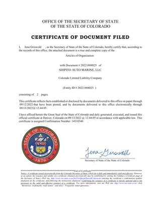 OFFICE OF THE SECRETARY OF STATE
OF THE STATE OF COLORADO
CERTIFICATE OF DOCUMENT FILED
I, , as the Secretary of State of the State of Colorado, hereby certify that, according to
the records of this office, the attached document is a true and complete copy of the
with Document # of
(Entity ID # )
consisting of pages.
This certificate reflects facts established or disclosed by documents delivered to this office on paper through
that have been posted, and by documents delivered to this office electronically through
@ .
I have affixed hereto the Great Seal of the State of Colorado and duly generated, executed, and issued this
official certificate at Denver, Colorado on @ in accordance with applicable law. This
certificate is assigned Confirmation Number
*********************************************End of Certificate*******************************************
Notice: A certificate issued electronically from the Colorado Secretary of State’s Web site is fully and immediately valid and effective. However,
as an option, the issuance and validity of a certificate obtained electronically may be established by visiting the Validate a Certificate page of
the Secretary of State’s Web site, http://www.sos.state.co.us/biz/CertificateSearchCriteria.do entering the certificate’s confirmation number
displayed on the certificate, and following the instructions displayed. Confirming the issuance of a certificate is merely optional and is not
necessary to the valid and effective issuance of a certificate. For more information, visit our Web site, http://www.sos.state.co.us/ click
“Businesses, trademarks, trade names” and select “Frequently Asked Questions.”
.
Jena Griswold
SHIPITO AUTO MARINE, LLC
Colorado Limited Liability Company
20221888025
2
09/12/2022
09/13/2022 12:44:05
09/13/2022 12:44:05
14310340
Articles of Organization
20221888025
 