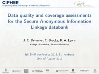 Data quality and coverage assessments
for the Secure Anonymous Information
Linkage databank
J. C. Demmler, C. Brooks, R. A. Lyons
College of Medicine, Swansea University
4th SHIP conference 2013, St. Andrews
29th of August 2013
 