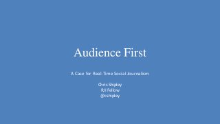 Audience First
A Case for Real-Time Social Journalism
Chris Shipley
RJI Fellow
@cshipley
 