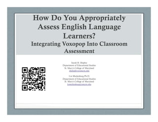 How Do You Appropriately
Assess English Language
Learners?
Integrating Voxopop Into Classroom
Assessment
Sarah H. Shipley
Department of Educational Studies
St. Mary’s College of Maryland
shshipley@smcm.edu
 
Lin Muilenburg Ph.D.
Department of Educational Studies
St. Mary's College of Maryland
lymuilenburg@smcm.edu
 