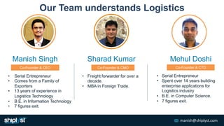 manish@shiplyst.com
• Serial Entrepreneur
• Comes from a Family of
Exporters
• 13 years of experience in
Logistics Technol...