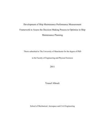Development of Ship Maintenance Performance Measurement
Framework to Assess the Decision Making Process to Optimise in Ship
Maintenance Planning
Thesis submitted to The University of Manchester for the degree of PhD
in the Faculty of Engineering and Physical Sciences
2011
Yousef Alhouli
School of Mechanical, Aerospace and Civil Engineering
 