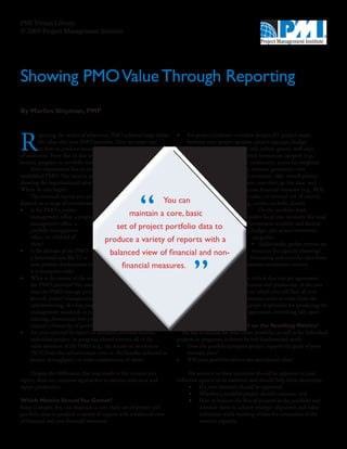 PMI Virtual Library
© 2009 Project Management Institute




Showing PMO Value Through Reporting
By Marlies Shipman, PMP




R
          eporting the results of what your PMO achieves helps define •	 For project attributes consider: project ID, project name,
          the value that your PMO provides. Here are some tips             business unit, project sponsor, project manager, budget
          on how to produce meaningful reports for a variety               (planned and actual), status (red, yellow, green), staff-days
of audiences. Note that in this article, “PMO” can mean                    (planned and actual), supported investment category (e.g.,
project, program or portfolio management office.                              mandatory, discretionary, continuity), scores for weighted
     Your organization has an existing or newly                                  evaluation criteria (e.g., revenue generation, cost
established PMO. You need to produce reports                                        reduction, customer retention, risk), overall project
showing the organizational value of the PMO.                                           score, project phase, start date, go live date, end
Where do you begin?                                                                        date, business case financial measures (e.g., ROI,
     The eventual reports you produce                                                         net present value, or internal rate of return),
depend on a range of considerations:                               You can                       state (e.g., active, on hold, closed).
•	 Is the PMO a project                                                                             •	           On the portfolio level,
     management office, a program                  maintain a core, basic                               consider fiscal year measures like total
     management office, a                                                                                   investment available and desired
     portfolio management
                                              set of project portfolio data to                               budget split across investment
     office, or a hybrid of                                                                                  categories.
     these?
                                         produce a variety of reports with a                                 •	 Additionally, gather metrics on
•	 Is the domain of the PMO                 balanced view of financial and non-                              resources for capacity planning/




                                                                                 ”
     a functional area like IT or                                                                           forecasting and consider data from
     new product development or                 financial measures.                                     customer satisfaction surveys.
     is it enterprise-wide?
•	 What is the nature of the services                                                                  It is critical that you get agreement
     the PMO provides? For example,                                                           on the definition and production of the core
     does the PMO manage projects,                                                         set of metrics on which you will base all your
     provide project management consulting                                              reports. This agreement needs to come from the
     and mentoring, develop project and program                                      executives and the people responsible for producing the
     management standards or methodologies, provide                              metrics. Without this agreement, everything falls apart.
     training, disseminate best practices, or maintain or
     support a hierarchy of portfolios, etc?                               How Should You Report on the Resulting Metrics?
•	 Are you expected to report on portfolio-oriented metrics,            The key to success for your entire portfolio, as well as for individual
     individual project- or program-related metrics, all of the       projects or programs, is driven by two fundamental needs:
     value elements of the PMO (e.g., the return on investment        •	 Does the portfolio/program/project support the goals of your
     [ROI] from the infrastructure costs vs. the benefits achieved in      strategic plan?
     project throughput), or some combination of these?               •	 Will your portfolio deliver the anticipated value?

    Despite the differences that may result in the content you                The answers to these questions should be apparent in your
report, there are common approaches to metrics collection and            collective reports to an audience and should help them determine:
report production.                                                             •	 If a new initiative should be approved;
                                                                               •	 Whether a troubled project should continue; and
Which Metrics Should You Gather?                                               •	 How to balance the flux of projects in the portfolio and
Keep it simple. You can maintain a core, basic set of project and                   schedule them to achieve strategic alignment and value
portfolio data to produce a variety of reports with a balanced view                 realization while working within the constraints of the
of financial and non-financial measures:                                            resource capacity.
 