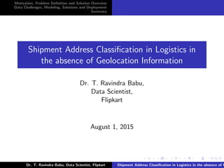 Motivation, Problem Deﬁnition and Solution Overview
Data Challenges, Modeling, Solutions and Deployment
Summary
Shipment Address Classiﬁcation in Logistics in
the absence of Geolocation Information
Dr. T. Ravindra Babu,
Data Scientist,
Flipkart
August 1, 2015
Dr. T. Ravindra Babu, Data Scientist, Flipkart Shipment Address Classiﬁcation in Logistics in the absence of G
 