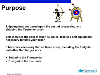 India SAP CoE, Slide 5
Shipping fees are based upon the cost of processing and
shipping the Customer order
This includes the cost of labor, supplies, facilities and equipment
necessary to fulfill your order
It becomes necessary that all these costs, including the Freights
and other Surcharges are -
 Settled to the Transporter
 Charged to the customer
Purpose
 