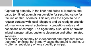 THE CARGO
AGENT
•Operating primarily in the liner and break bulk trades, the
cargo (or liner) agent is responsible for securing cargo for
the line or ship operator. This requires the agent to be in
regular contact with local shippers and be ready to provide
information on vessel schedules, competitive rates and
conditions of carriage. The agent may also offer or provide
inland transportation, customs clearance and other related
services.
•The cargo agent may be independent and represent more
than one principal but in many cases the agent is tied to, or
is often a subsidiary of, one specific principal.
 