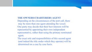 THE OWNERS/CHARTERERS AGENT
Depending on the circumstances of the port call, there
may be more than one agent attending the vessel.
One party may decide that their best interests will be
represented by appointing their own independent
representative, rather than using the primary nominated
agent.
The exact role and responsibilities of this second agent
(and indeed the title under which they operate) will be
determined on a case by case basis.
 