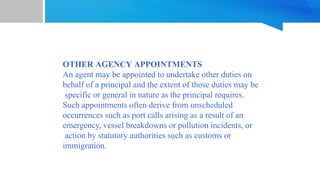 OTHER AGENCY APPOINTMENTS
An agent may be appointed to undertake other duties on
behalf of a principal and the extent of those duties may be
specific or general in nature as the principal requires.
Such appointments often derive from unscheduled
occurrences such as port calls arising as a result of an
emergency, vessel breakdowns or pollution incidents, or
action by statutory authorities such as customs or
immigration.
 