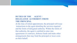 DUTIES OF THE AGENT /
DELEGATED AUTHORITY FROM
THE PRINCIPAL
At the time of initial appointment, the principal will issue
instructions to the agent detailing the services required
and the limits of delegated authority. Within the limits of
that authority, the agent is entitled to enter into
agreements or contracts, disburse funds and make other
arrangements that may bind the principal or incur costs
on their behalf.
 