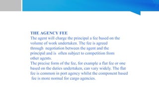 THE AGENCY FEE
The agent will charge the principal a fee based on the
volume of work undertaken. The fee is agreed
through negotiation between the agent and the
principal and is often subject to competition from
other agents.
The precise form of the fee, for example a flat fee or one
based on the duties undertaken, can vary widely. The flat
fee is common in port agency whilst the component based
fee is more normal for cargo agencies.
 