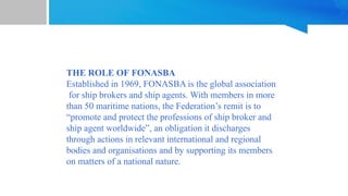 THE ROLE OF FONASBA
Established in 1969, FONASBA is the global association
for ship brokers and ship agents. With members in more
than 50 maritime nations, the Federation’s remit is to
“promote and protect the professions of ship broker and
ship agent worldwide”, an obligation it discharges
through actions in relevant international and regional
bodies and organisations and by supporting its members
on matters of a national nature.
 
