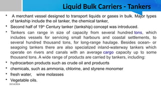 10/14/2024
Liquid Bulk Carriers - Tankers
• A merchant vessel designed to transport liquids or gases in bulk. Major types
of tankship include the oil tanker, the chemical tanker,
• Second half of 19th
Century tanker (tankship) concept was introduced.
• Tankers can range in size of capacity from several hundred tons, which
includes vessels for servicing small harbours and coastal settlements, to
several hundred thousand tons, for long-range haulage. Besides ocean- or
seagoing tankers there are also specialized inland-waterway tankers which
operate on rivers and canals with an average cargo capacity up to some
thousand tons. A wide range of products are carried by tankers, including:
• hydrocarbon products such as crude oil and producrts
• chemicals, such as ammonia, chlorine, and styrene monomer
• fresh water, wine molasses
• Vegetable oils.
 
