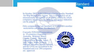 FONASBA Quality Standard
In October 2007, FONASBA unveiled its Quality Standard
for Ship Brokers and Agents. This is designed to set an
internationally recognised set of quality criteria by which
companies operating in the broking and agency industries
can be judged.
Only companies that are members of FONASBA member
associations can secure this standard.
Currently FONASBA associations
in 19 countries (Argentina,
Australia, Belgium, Brazil,
Croatia, Cyprus, Denmark,
Finland, Great Britain, Israel,
Italy, Japan, Malta, Norway,
Portugal, Slovenia, Spain, Sweden
and the USA) are accredited to the
Standard and over 280 companies
are approved.
 