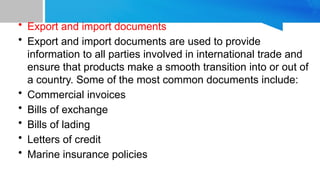 • Export and import documents
• Export and import documents are used to provide
information to all parties involved in international trade and
ensure that products make a smooth transition into or out of
a country. Some of the most common documents include:
• Commercial invoices
• Bills of exchange
• Bills of lading
• Letters of credit
• Marine insurance policies
 