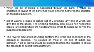 • When the bill of lading is negotiated through the bank, it would be
endorsed in favour of the bank that would endorse further to the importer,
on receipt of payment.
• Bill of Lading is made in signed set of 2 originals, any one of which can
give title to the goods. The shipping company also issues non-negotiable
copies (unsigned) which are not documents of title to goods but serves the
purpose of record only.
• The reverse side of Bill of Lading contains the terms and conditions of the
contract of carriage. The clauses on most of the bills of lading are
common. A Bill of lading should be clean to facilitate the exporter to obtain
the proceeds of export without difficulty.
 