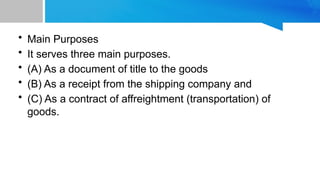 • Main Purposes
• It serves three main purposes.
• (A) As a document of title to the goods
• (B) As a receipt from the shipping company and
• (C) As a contract of affreightment (transportation) of
goods.
 