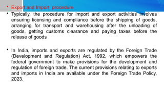 • Export and Import procedure
• Typically, the procedure for import and export activities involves
ensuring licensing and compliance before the shipping of goods,
arranging for transport and warehousing after the unloading of
goods, getting customs clearance and paying taxes before the
release of goods
• In India, imports and exports are regulated by the Foreign Trade
(Development and Regulation) Act, 1992, which empowers the
federal government to make provisions for the development and
regulation of foreign trade. The current provisions relating to exports
and imports in India are available under the Foreign Trade Policy,
2023.
 