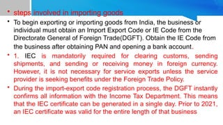 • steps involved in importing goods
• To begin exporting or importing goods from India, the business or
individual must obtain an Import Export Code or IE Code from the
Directorate General of Foreign Trade(DGFT). Obtain the IE Code from
the business after obtaining PAN and opening a bank account.
• 1. IEC is mandatorily required for clearing customs, sending
shipments, and sending or receiving money in foreign currency.
However, it is not necessary for service exports unless the service
provider is seeking benefits under the Foreign Trade Policy.
• During the import-export code registration process, the DGFT instantly
confirms all information with the Income Tax Department. This means
that the IEC certificate can be generated in a single day. Prior to 2021,
an IEC certificate was valid for the entire length of that business
 