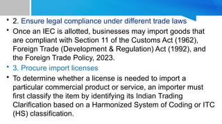 • 2. Ensure legal compliance under different trade laws
• Once an IEC is allotted, businesses may import goods that
are compliant with Section 11 of the Customs Act (1962),
Foreign Trade (Development & Regulation) Act (1992), and
the Foreign Trade Policy, 2023.
• 3. Procure import licenses
• To determine whether a license is needed to import a
particular commercial product or service, an importer must
first classify the item by identifying its Indian Trading
Clarification based on a Harmonized System of Coding or ITC
(HS) classification.
 