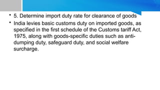 • 5. Determine import duty rate for clearance of goods
• India levies basic customs duty on imported goods, as
specified in the first schedule of the Customs tariff Act,
1975, along with goods-specific duties such as anti-
dumping duty, safeguard duty, and social welfare
surcharge.
 