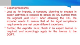 • Export procedures
• Just as for imports, a company planning to engage in
export activities is required to obtain an IEC number from
the regional joint DGFT. After obtaining the IEC, the
exporter needs to ensure that all the legal compliance
requirements are met under different trade laws.
• Further, the exporter must check if an export license is
required, and accordingly apply for the license to the
DGFT.
 
