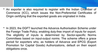 • An exporter is also required to register with the Indian Chamber of
Commerce (ICC), which issues the Non-Preferential Certificates of
Origin certifying that the exported goods are originated in India.
• In 2023, the DGFT launched the Advance Authorisation Scheme under
the Foreign Trade Policy, enabling duty-free import of inputs for export.
The eligibility of inputs is determined by Sector-specific Norms
Committees based on input-output norms. The scheme offers a grace
period for exporters who, as holders of Advance and EPCG (Export
Promotion for Capital Goods) Authorizations, default on their export
obligations once.
 