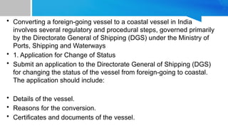 • Converting a foreign-going vessel to a coastal vessel in India
involves several regulatory and procedural steps, governed primarily
by the Directorate General of Shipping (DGS) under the Ministry of
Ports, Shipping and Waterways
• 1. Application for Change of Status
• Submit an application to the Directorate General of Shipping (DGS)
for changing the status of the vessel from foreign-going to coastal.
The application should include:
• Details of the vessel.
• Reasons for the conversion.
• Certificates and documents of the vessel.
 