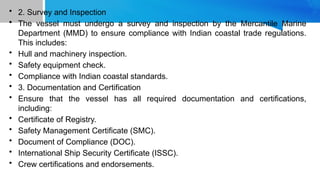 • 2. Survey and Inspection
• The vessel must undergo a survey and inspection by the Mercantile Marine
Department (MMD) to ensure compliance with Indian coastal trade regulations.
This includes:
• Hull and machinery inspection.
• Safety equipment check.
• Compliance with Indian coastal standards.
• 3. Documentation and Certification
• Ensure that the vessel has all required documentation and certifications,
including:
• Certificate of Registry.
• Safety Management Certificate (SMC).
• Document of Compliance (DOC).
• International Ship Security Certificate (ISSC).
• Crew certifications and endorsements.
 