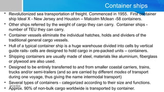 10/14/2024
Container ships
• Revolutionized sea transportation of freight. Commenced in 1955. First container
ship Ideal X - New Jersey and Houston – Malcolm Mclean -58 containers.
• Other ships referred by the weight of cargo they can carry. Container ships -
number of TEU they can carry.
• Container vessels eliminate the individual hatches, holds and dividers of the
traditional general cargo vessels.
• Hull of a typical container ship is a huge warehouse divided into cells by vertical
guide rails- cells are designed to hold cargo in pre-packed units – containers.
• Shipping containers are usually made of steel, materials like aluminium, fiberglass
or plywood are also used.
• Designed to be entirely transferred to and from smaller coastal carriers, trains,
trucks and/or semi-trailers (and so are carried by different modes of transport
during one voyage, thus giving the name intermodal transport)
• Several types of containers - categorized according to their size and functions.
• Approx. 90% of non-bulk cargo worldwide is transported by container.
 