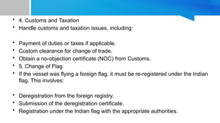 • 4. Customs and Taxation
• Handle customs and taxation issues, including:
• Payment of duties or taxes if applicable.
• Custom clearance for change of trade.
• Obtain a no-objection certificate (NOC) from Customs.
• 5. Change of Flag
• If the vessel was flying a foreign flag, it must be re-registered under the Indian
flag. This involves:
• Deregistration from the foreign registry.
• Submission of the deregistration certificate.
• Registration under the Indian flag with the appropriate authorities.
 