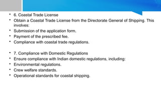 • 6. Coastal Trade License
• Obtain a Coastal Trade License from the Directorate General of Shipping. This
involves:
• Submission of the application form.
• Payment of the prescribed fee.
• Compliance with coastal trade regulations.
• 7. Compliance with Domestic Regulations
• Ensure compliance with Indian domestic regulations, including:
• Environmental regulations.
• Crew welfare standards.
• Operational standards for coastal shipping.
 