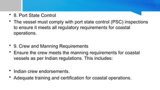 • 8. Port State Control
• The vessel must comply with port state control (PSC) inspections
to ensure it meets all regulatory requirements for coastal
operations.
• 9. Crew and Manning Requirements
• Ensure the crew meets the manning requirements for coastal
vessels as per Indian regulations. This includes:
• Indian crew endorsements.
• Adequate training and certification for coastal operations.
 