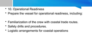 • 10. Operational Readiness
• Prepare the vessel for operational readiness, including:
• Familiarization of the crew with coastal trade routes.
• Safety drills and procedures.
• Logistic arrangements for coastal operations
 