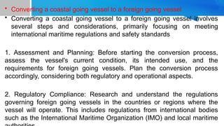 • Converting a coastal going vessel to a foreign going vessel
• Converting a coastal going vessel to a foreign going vessel involves
several steps and considerations, primarily focusing on meeting
international maritime regulations and safety standards
1. Assessment and Planning: Before starting the conversion process,
assess the vessel's current condition, its intended use, and the
requirements for foreign going vessels. Plan the conversion process
accordingly, considering both regulatory and operational aspects.
2. Regulatory Compliance: Research and understand the regulations
governing foreign going vessels in the countries or regions where the
vessel will operate. This includes regulations from international bodies
such as the International Maritime Organization (IMO) and local maritime
 