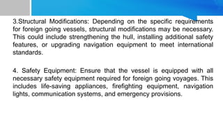 3.Structural Modifications: Depending on the specific requirements
for foreign going vessels, structural modifications may be necessary.
This could include strengthening the hull, installing additional safety
features, or upgrading navigation equipment to meet international
standards.
4. Safety Equipment: Ensure that the vessel is equipped with all
necessary safety equipment required for foreign going voyages. This
includes life-saving appliances, firefighting equipment, navigation
lights, communication systems, and emergency provisions.
 