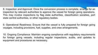 8. Inspection and Approval: Once the conversion process is complete, arrange for an
inspection by relevant authorities to approve the vessel for foreign going operations.
This may involve inspections by flag state authorities, classification societies, port
state control authorities, or other regulatory bodies.
9. Operational Readiness: Ensure that the vessel is fully prepared for foreign going
voyages, including provisions, fuel, supplies, and crew arrangements.
10. Ongoing Compliance: Maintain ongoing compliance with regulatory requirements
for foreign going vessels, including regular inspections, audits, and updates to
equipment and procedures as necessary.
 