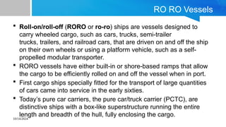 10/14/2024
RO RO Vessels
 Roll-on/roll-off (RORO or ro-ro) ships are vessels designed to
carry wheeled cargo, such as cars, trucks, semi-trailer
trucks, trailers, and railroad cars, that are driven on and off the ship
on their own wheels or using a platform vehicle, such as a self-
propelled modular transporter.
 RORO vessels have either built-in or shore-based ramps that allow
the cargo to be efficiently rolled on and off the vessel when in port.
 First cargo ships specially fitted for the transport of large quantities
of cars came into service in the early sixties.
 Today’s pure car carriers, the pure car/truck carrier (PCTC), are
distinctive ships with a box-like superstructure running the entire
length and breadth of the hull, fully enclosing the cargo.
 